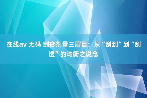在线av 无码 刮痧剂量三眉目：从“刮到”到“刮透”的均衡之说念