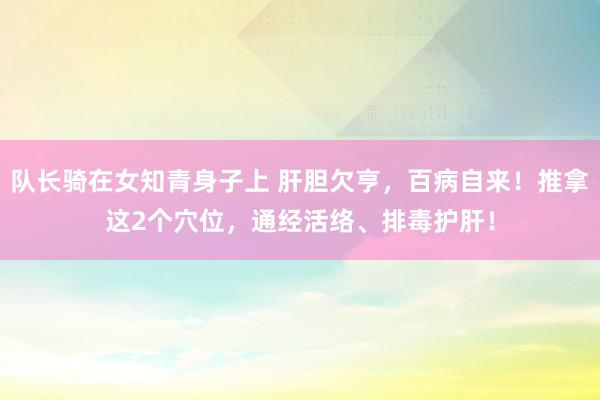 队长骑在女知青身子上 肝胆欠亨,百病自来!推拿这2个穴位,通经活络、排毒护肝!