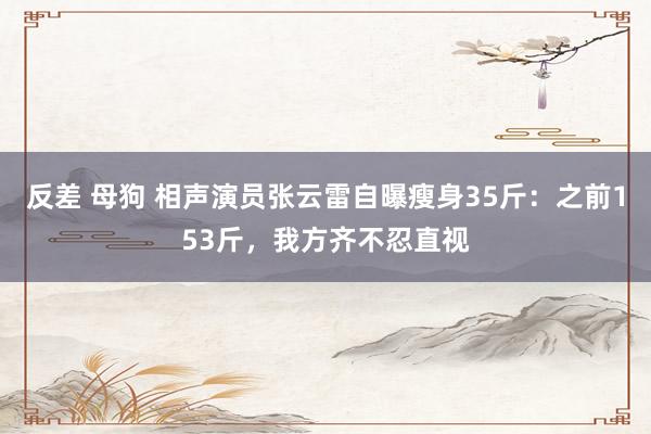 反差 母狗 相声演员张云雷自曝瘦身35斤：之前153斤，我方齐不忍直视