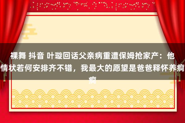 裸舞 抖音 叶璇回话父亲病重遭保姆抢家产：他情状若何安排齐不错，我最大的愿望是爸爸释怀养痾