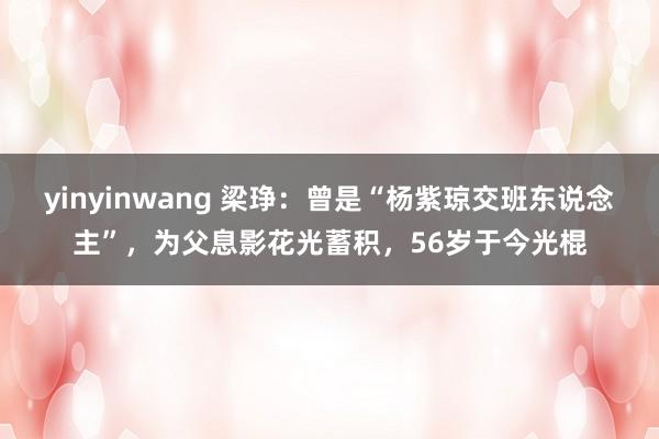 yinyinwang 梁琤：曾是“杨紫琼交班东说念主”，为父息影花光蓄积，56岁于今光棍
