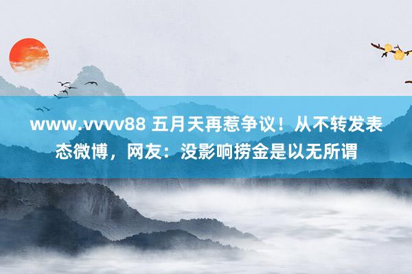 www.vvvv88 五月天再惹争议！从不转发表态微博，网友：没影响捞金是以无所谓