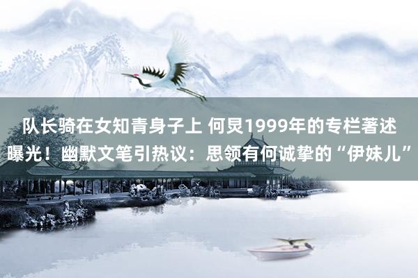 队长骑在女知青身子上 何炅1999年的专栏著述曝光！幽默文笔引热议：思领有何诚挚的“伊妹儿”