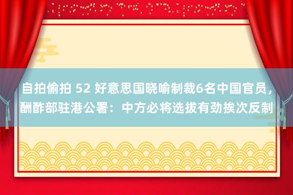 自拍偷拍 52 好意思国晓喻制裁6名中国官员，酬酢部驻港公署：中方必将选拔有劲挨次反制